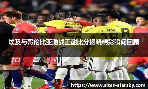 埃及与哥伦比亚激战正酣比分揭晓精彩瞬间回顾